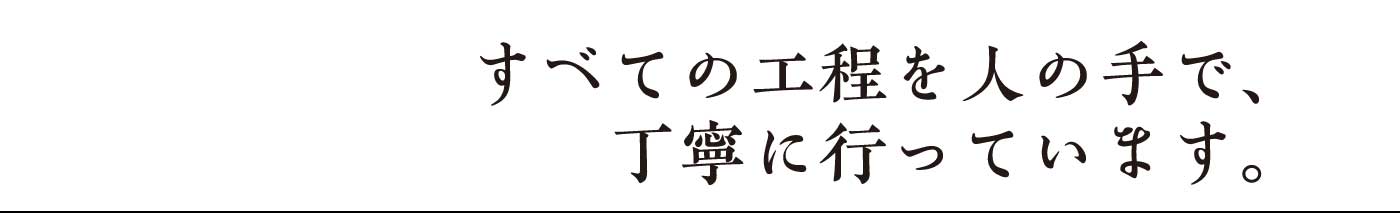 すべての工程を人の手で、丁寧に行っています。