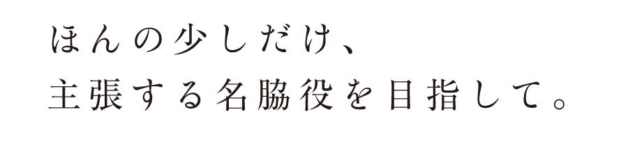 ほんの少しだけ、主張する名脇役を目指して。